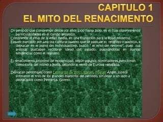 Un período que comprende desde los años 1300 hasta 1600, en el cual observaremos
   particularidades en el campo artístico.
Comprende el final de la edad media, en una transición para la edad moderna.
Estuvo marcado por una ola cultural puesto que se paso de lo religioso y político, a
   destacar en el plano del individualismo, busco “ el mito del retorno”, pues sus
   artistas buscaban recobrar idead del pasado, plasmándolas en nuevas
   tendencias como el realismo.

El renacimiento sinónimo de modernidad, según algunos historiadores mencionan
    como cuna del mismo a Italia, dejando al resto de Europa rezagada.

Destacan personajes como Leonardo da Vinci, Rafael, Miguel Ángel, juntos
  formaron el trío de los grandes maestros del periodo; sin dejar a un lado a
  destacados como Petrarca, Giotto.
 