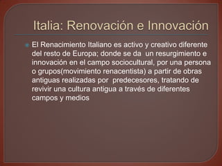    El Renacimiento Italiano es activo y creativo diferente
    del resto de Europa; donde se da un resurgimiento e
    innovación en el campo sociocultural, por una persona
    o grupos(movimiento renacentista) a partir de obras
    antiguas realizadas por predecesores, tratando de
    revivir una cultura antigua a través de diferentes
    campos y medios
 