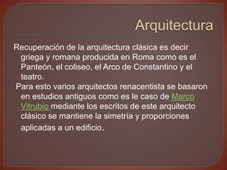 Recuperación de la arquitectura clásica es decir
 griega y romana producida en Roma como es el
 Panteón, el coliseo, el Arco de Constantino y el
 teatro.
Para esto varios arquitectos renacentista se basaron
 en estudios antiguos como es le caso de Marco
 Vitrubio mediante los escritos de este arquitecto
 clásico se mantiene la simetría y proporciones
 aplicadas a un edificio.
 