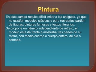 En este campo resultó difícil imitar a los antiguos, ya que
  no existían modelos clásicos y para recrearlos partían
  de figuras, pinturas famosas y textos literarios.
Se propone un género independiente de retrato, el
  modelo está de frente o mostraba tres partes de su
  rostro, con medio cuerpo o cuerpo entero, de pie o
  sentado.
 