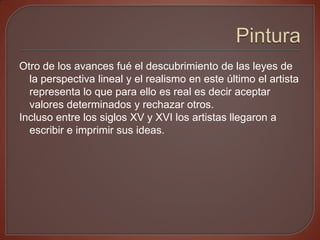 Otro de los avances fué el descubrimiento de las leyes de
  la perspectiva lineal y el realismo en este último el artista
  representa lo que para ello es real es decir aceptar
  valores determinados y rechazar otros.
Incluso entre los siglos XV y XVI los artistas llegaron a
  escribir e imprimir sus ideas.
 