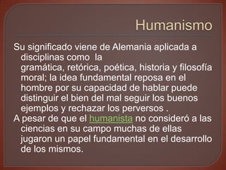 Su significado viene de Alemania aplicada a
 disciplinas como la
 gramática, retórica, poética, historia y filosofía
 moral; la idea fundamental reposa en el
 hombre por su capacidad de hablar puede
 distinguir el bien del mal seguir los buenos
 ejemplos y rechazar los perversos .
A pesar de que el humanista no consideró a las
 ciencias en su campo muchas de ellas
 jugaron un papel fundamental en el desarrollo
 de los mismos.
 