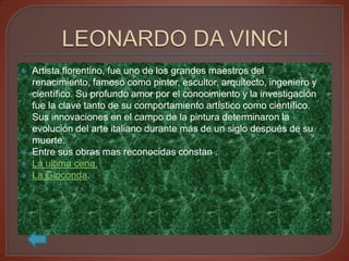    Artista florentino, fue uno de los grandes maestros del
    renacimiento, famoso como pintor, escultor, arquitecto, ingeniero y
    científico. Su profundo amor por el conocimiento y la investigación
    fue la clave tanto de su comportamiento artístico como científico.
    Sus innovaciones en el campo de la pintura determinaron la
    evolución del arte italiano durante más de un siglo después de su
    muerte.
   Entre sus obras mas reconocidas constan .
   La ultima cena.
   La Gioconda.
 