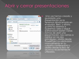 

Una vez hemos creado y
guardado una
presentación ya la
tenemos almacenada en
el equipo. Bien, y ahora,
¿cómo la abrimos si
queremos verla o seguir
editándola? Existen varias
formas de abrir una
presentación, nos vamos a
centrar en las dos
principales: abrirla desde
PowerPoint localizándola
manualmente en su
carpeta contenedora y
abrirla desde la lista de
archivos recientemente
utilizados.

 