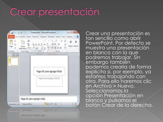 Crear una presentación es
tan sencillo como abrir
PowerPoint. Por defecto se
muestra una presentación
en blanco con la que
podremos trabajar. Sin
embargo también
podemos crearla de forma
explícita si, por ejemplo, ya
estamos trabajando con
otra. Para ello haremos clic
en Archivo > Nuevo.
Seleccionamos la
opción Presentación en
blanco y pulsamos el
botón Crear de la derecha.

 