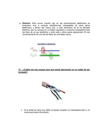 c. Diafonía: Esto ocurre cuando hay en las transmisiones telefónicas se
    presentan muy a menudo interferencias indeseables de otros pares
    telefónicos y dentro del mismo par, a este fenómeno se la ha llamado
    Diafonía, que se resume en un efecto capacitivo e inductivo indeseable entre
    los hilos de un par telefónico y entre este y otros pares adyacentes. El mal
    funcionamiento de una red de datos es una delas causa.




17. ¿Cuáles son las causas para que exista atenuación en un cable de par
trenzado?




      Si la señal se hace muy débil, el equipo receptor no interceptara bien o no
      reconocerá esta información.
 