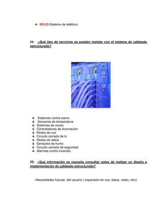 ROJO:Sistema de teléfono




24.  ¿Qué tipo de servicios se pueden instalar con el sistema de cableado
estructurado?




       Sistemas contra sismo
       Sensores de temperatura
       Sistemas de voceo
       Controladores de iluminación
       Redes de voz
       Circuito cerrado de tv
       Redes de datos
       Sensores de humo
       Circuito cerrado de seguridad
       Alarmas contra incendio


25. ¿Qué información se necesita consultar antes de realizar un diseño e
implementación de cableado estructurado?



      -Necesidades futuras del usuario ( expansión en voz, datos, video, otro)
 