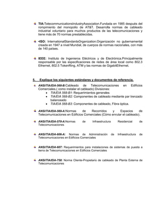 TIA:TelecommunicationsIndustryAssociation.Fundada en 1985 después del
     rompimiento del monopolio de AT&T. Desarrolla normas de cableado
     industrial voluntario para muchos productos de las telecomunicaciones y
     tiene más de 70 normas prestablecidas.

     •ISO: InternationalStandardsOrganization.Organización no gubernamental
     creada en 1947 a nivel Mundial, de cuerpos de normas nacionales, con más
     de 140 países.


     IEEE: Instituto de Ingenieros Eléctricos y de Electrónica.Principalmente
     responsable por las especificaciones de redes de área local como 802.3
     Ethernet, 802.5 TokenRing, ATM y las normas de GigabitEthernet.



5.   Explique los siguientes estándares y documentos de referencia.
     ANSI/TIA/EIA-568-B:Cableado      de Telecomunicaciones en Edificios
     Comerciales.( como instalar el cableado) Divisiones:
            TIA/EIA 568-B1: Requerimientos generales
            TIA/EIA 568-B2: Componentes de cableado mediante par trenzado
            balanceado
            TIA/EIA 568-B3: Componentes de cableado, Fibra óptica.

     ANSI/TIA/EIA-569-A:Normas      de   Recorridos     y    Espacios      de
     Telecomunicaciones en Edificios Comerciales (Cómo enrutar el cableado).

     ANSI/TIA/EIA-570-A:Normas       de     Infraestructura        Residencial       de
     Telecomunicaciones


     ANSI/TIA/EIA-606-A: Normas de Administración             de   Infraestructura   de
     Telecomunicaciones en Edificios Comerciales


     ANSI/TIA/EIA-607: Requerimientos para instalaciones de sistemas de puesta a
     tierra de Telecomunicaciones en Edificios Comerciales


     ANSI/TIA/EIA-758: Norma Cliente-Propietario de cableado de Planta Externa de
     Telecomunicaciones
 