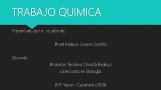 TRABAJO QUIMICA
Presentado por el estudiante:
Jhoel Mateus Linares Castillo
Docente:
Jhonatan Teodoro Chivatá Bedoya
Licenciado en Biología
IPIT Yopal – Casanare (2018)
 