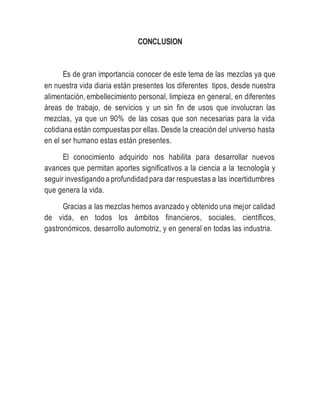 CONCLUSION
Es de gran importancia conocer de este tema de las mezclas ya que
en nuestra vida diaria están presentes los diferentes tipos, desde nuestra
alimentación, embellecimiento personal, limpieza en general, en diferentes
áreas de trabajo, de servicios y un sin fin de usos que involucran las
mezclas, ya que un 90% de las cosas que son necesarias para la vida
cotidiana están compuestas por ellas. Desde la creación del universo hasta
en el ser humano estas están presentes.
El conocimiento adquirido nos habilita para desarrollar nuevos
avances que permitan aportes significativos a la ciencia a la tecnología y
seguir investigando a profundidad para dar respuestas a las incertidumbres
que genera la vida.
Gracias a las mezclas hemos avanzado y obtenido una mejor calidad
de vida, en todos los ámbitos financieros, sociales, científicos,
gastronómicos, desarrollo automotriz, y en general en todas las industria.
 
