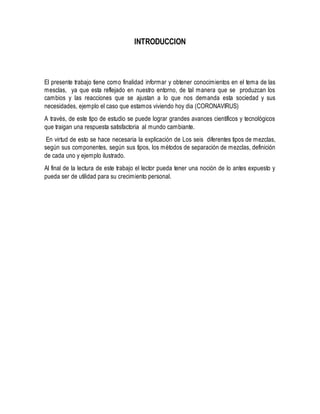 INTRODUCCION
El presente trabajo tiene como finalidad informar y obtener conocimientos en el tema de las
mesclas, ya que esta reflejado en nuestro entorno, de tal manera que se produzcan los
cambios y las reacciones que se ajustan a lo que nos demanda esta sociedad y sus
necesidades, ejemplo el caso que estamos viviendo hoy dia (CORONAVIRUS)
A través, de este tipo de estudio se puede lograr grandes avances científicos y tecnológicos
que traigan una respuesta satisfactoria al mundo cambiante.
En virtud de esto se hace necesaria la explicación de Los seis diferentes tipos de mezclas,
según sus componentes, según sus tipos, los métodos de separación de mezclas, definición
de cada uno y ejemplo ilustrado.
Al final de la lectura de este trabajo el lector pueda tener una noción de lo antes expuesto y
pueda ser de utilidad para su crecimiento personal.
 
