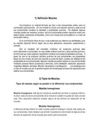 1) Definición Mezclas
Una mezcla es un material formado por dos o más componentes unidos, pero no
combinados químicamente. En una mezcla no ocurre una reacción química y cada uno de
sus componentes mantiene su identidad y propiedades químicas. No obstante, algunas
mezclas pueden ser reactivas, es decir, que sus componentes pueden reaccionar entre sí en
determinadas condiciones ambientales, como una mezcla aire-combustible en un motor de
combustión interna.
Es la combinación física de dos o más sustancias que retienen sus identidades y que
se mezclan logrando formar según sea el caso aleaciones, soluciones, suspensiones y
coloides.
Son el resultado del mezclado mecánico de sustancias químicas tales
como elementos y compuestos, sin que existan enlaces químicos u otros cambios químicos,
de forma tal que cada sustancia ingrediente mantiene sus propias propiedades químicas. A
pesar de que no se producen cambios químicos de sus componentes, las propiedades
físicas de una mezcla, tal como por ejemplo su punto de fusión, pueden ser distintas de las
propiedades de sus componentes. Algunas mezclas se pueden separar en sus componentes
mediante procesos físicos (mecánicos o térmicos), como destilación, disolución, separación
magnética, flotación, tamizado, filtración, decantación o centrifugación. Los azeótropos son
un tipo de mezcla que por lo general requiere de complicados procesos de separación para
obtener sus componentes.
2) Tipos de Mezclas
Tipos de mezclas según se puedan o no diferenciar sus componentes:
Mezclas homogéneas
Mezclas homogéneas: Este tipo de mezclas se caracterizan por tener un aspecto uniforme,
es decir, cada uno de los componentes de la mezcla en cuestión no puede ser visto a simple
vista. Para separarlos debemos emplear alguna de las técnicas de separación de las
mezclas.
Mezclas Heterogéneas
A diferencia del tipo anterior en estas mezclas podemos distinguir a simple vista cuáles son
sus componentes. Cabe destacar que también necesitaremos del empleo de algunas de las
técnicas de separación de las mezclas para dividir cada componente.
 