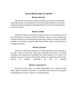 Tipos de Mezclas Según Su Tipicidad:
Mezclas: Solución
Este tipo está compuesto por mezclas homogéneas, como todas las mezclas están
compuestas por dos o más compuestos. Uno de los compuestos integrantes de la solución
se denomina solvente que altera las propiedades físicas del resto de los componentes que
se denominan solutos.
Mezclas:Coloide
Este tipo de mezclas se encuentran formadas por dos o más componentes. Uno de
los componentes de la mezcla se denomina disolvente y esta va a ser el compuesto que
contenga al resto de los componentes denominados soluto. Dado que el soluto se encuentra
sostenido por el solvente, en ocasiones estas mezclas tienden a formar uniones con formas
de coágulos separados.
Mezclas: Emulsión
Este tipo de mezclas está constituido por mezclas heterogéneas. Sus compuestos no
se entre mezclan de forma fácil. Dada esta característica para formar una mezcla
homogénea que proporcione las propiedades de ambas sustancias se le incorpora una
sustancia extra que se denomina emulsionante, este tipo de sustancia tiene como función
disminuir las tensiones superficiales del resto de sustancias
Mezclas: suspensiones
Al igual que el tipo anterior son mezclas heterogéneas, pero a diferencia del tipo
anterior éstas se encuentran compuestas por elementos sólidos de tamaño muy pequeño
(imperceptible al ojo humano), insertos en una sustancia líquida
 