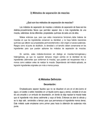 3) Métodos de separación de mezclas
¿Qué son los métodos de separación de mezclas?
Los métodos de separación de mezclas o métodos de separación de fases son los
distintos procedimientos físicos que permiten separar dos o más ingredientes de una
mezcla, valiéndose de las diferentes propiedades químicas de cada uno de ellos.
Nótese entonces que, para que estos mecanismos funcionen, debe tratarse de
mezclas en que los ingredientes conserven su identidad, y no haya habido reacciones
químicas que alteren sus propiedades permanentemente o den origen a nuevas sustancias.
Rasgos como el punto de ebullición, la densidad o el tamaño deben conservarse en los
ingredientes para que puedan aplicarse los métodos de separación de mezclas.
En cambio, estos métodos funcionan sin distingo en mezclas homogéneas y
heterogéneas, ya que no suponen tampoco ningún cambio en la identidad de los
ingredientes (elementos que conforman la mezcla), que pueden así recuperarse más o
menos como estaban antes de realizar la mezcla. Dependiendo del método aplicado, se
lograrán ingredientes originales con más o menos pureza.
4) Métodos Definición
Decantación:
Empleada para separar líquidos que no se disuelven el uno en el otro (como el
agua y el aceite) o solido insolubles en un líquido (como agua y arena), consiste en el uso
de una ampolla o un embudo de decantación, en donde se deja reposar la mezcla hasta
que el ingrediente más denso sedimente y vaya al fondo. Entonces se abre la válvula y
se lo deja salir, cerrándola a tiempo para que permanezca el ingrediente menos denso.
Este método suele emplearse como primer paso hacia la obtención de sustancias más
puras.
 