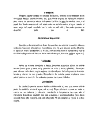 Filtración:
Útil para separar sólidos no solubles de líquidos, consiste en la utilización de un
filtro (papel filtrador, piedras filtrantes, etc.) que permite el paso del líquido por porosidad
pero retiene los elementos sólidos. Así operan los filtros de agua de nuestras casas, o el
papel filtro donde vertemos el café sólido antes de verterle encima el agua caliente: el
agua surge del papel mezclada con lo más fino del café, y las partes gruesas se
desechan junto con el filtro.
Separación Magnética:
Consiste en la separación de fases de acuerdo a su potencial magnético. Algunas
sustancias responden a los campos magnéticos y otras no, y de acuerdo a dicha diferencia
se aplica un imán o electroimán a la mezcla, permitiéndole atraer un ingrediente y dejar el
otro intacto (fragmentos de hierro en tierra, mercurio en agua, trozos de metal en agua, etc.).
Tamizado:
Opera de manera semejante al filtrado, pero entre sustancias sólidas de distinto
tamaño (como grava y arena, sal y palomitas de maíz, o arroz y piedritas). Se emplea
para ello una red o tamiz, cuyos agujeros permiten el paso de los fragmentos de menor
tamaño y retienen los más grandes. Dependiendo del material, puede emplearse como
primer paso en la obtención de sustancias puras o como paso definitivo.
Destilación:
La destilación permite separar líquidos solubles entre sí, pero que posean distinto
punto de ebullición (como el agua y el alcohol). El procedimiento consiste en verter la
mezcla en un recipiente y calentarla, controlando la temperatura para que sólo el
ingrediente de punto de ebullición más bajo se evapore, y sea reconducido a través de un
conducto hacia otro recipiente, esta vez refrigerado. Allí se precipitará y volverá a su fase
original.
 