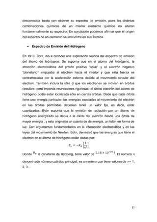 desconocida basta con obtener su espectro de emisión, pues las distintas
combinaciones químicas de un mismo elemento químico no alteran
fundamentalmente su espectro. En conclusión podemos afirmar que el origen
del espectro de un elemento se encuentra en sus átomos.
• Espectro de Emisión del Hidrógeno
En 1913, Bohr, dio a conocer una explicación teórica del espectro de emisión
del átomo de hidrógeno. Se suponía que en el átomo del hidrógeno, la
atracción electrostática del protón positivo “solar” y el electrón negativo
“planetario” empujaba al electrón hacia el interior y que esta fuerza se
contrarrestaba por la aceleración externa debida al movimiento circular del
electrón. También incluía la idea d que los electrones se movían en órbitas
circulare, pero imponía restricciones rigurosas; el único electrón del átomo de
hidrógeno podía estar localizado sólo en ciertas órbitas. Dado que cada órbita
tiene una energía particular, las energías asociadas al movimiento del electrón
en las órbitas permitidas deberían tener un valor fijo, es decir, estar
cuantizadas. Bohr suponía que la emisión de radiación por un átomo de
hidrógeno energizado se debía a la caída del electrón desde una órbita de
mayor energía , y esto originaba un cuanto de de energía, un fotón en forma de
luz. Con argumentos fundamentados en la interacción electrostática y en las
leyes del movimiento de Newton. Bohr, demostró que las energías que tiene el
electrón en el átomo de hidrógeno están dadas por:
Donde la constante de Rydberg, tiene valor de . El número n
denominado número cuántico principal, es un entero que tiene valores de n= 1,
2, 3…
11
 