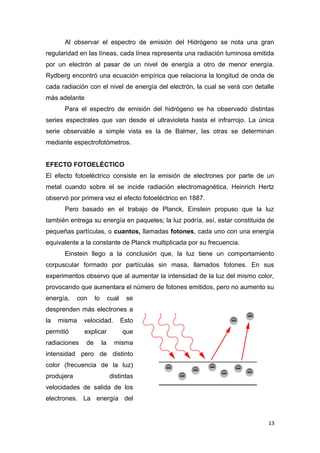 Al observar el espectro de emisión del Hidrógeno se nota una gran
regularidad en las líneas, cada línea representa una radiación luminosa emitida
por un electrón al pasar de un nivel de energía a otro de menor energía.
Rydberg encontró una ecuación empírica que relaciona la longitud de onda de
cada radiación con el nivel de energía del electrón, la cual se verá con detalle
más adelante
Para el espectro de emisión del hidrógeno se ha observado distintas
series espectrales que van desde el ultravioleta hasta el infrarrojo. La única
serie observable a simple vista es la de Balmer, las otras se determinan
mediante espectrofotómetros.
EFECTO FOTOELÉCTICO
El efecto fotoeléctrico consiste en la emisión de electrones por parte de un
metal cuando sobre el se incide radiación electromagnética. Heinrich Hertz
observó por primera vez el efecto fotoeléctrico en 1887.
Pero basado en el trabajo de Planck, Einstein propuso que la luz
también entrega su energía en paquetes; la luz podría, así, estar constituida de
pequeñas partículas, o cuantos, llamadas fotones, cada uno con una energía
equivalente a la constante de Planck multiplicada por su frecuencia.
Einstein llego a la conclusión que, la luz tiene un comportamiento
corpuscular formado por partículas sin masa, llamados fotones. En sus
experimentos observo que al aumentar la intensidad de la luz del mismo color,
provocando que aumentara el número de fotones emitidos, pero no aumento su
energía, con lo cual se
desprenden más electrones a
la misma velocidad. Esto
permitió explicar que
radiaciones de la misma
intensidad pero de distinto
color (frecuencia de la luz)
produjera distintas
velocidades de salida de los
electrones. La energía del
13
 