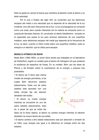 fotón se gasta en vencer la fuerza que mantiene al electrón unido al átomo y en
darle velocidad.
Por lo que a finales del siglo XIX, se comprobó que los electrones
escapan del metal a una velocidad que no depende de la velocidad de la luz
incidente, sino del color (frecuencia de la luz). La luz al propagarse se comporta
como una onda, pero cuando interactúa con la materia se comporta como un
corpúsculo llamados fotones. En conclusión el efecto fotoeléctrico consiste en
la capacidad que posee la luz para arrancar electrones de una superficie
metalica, esos electrones escapan del metal que depende de la frecuencia de
la luz, es decir, cuando un fotón incide sobre una superficie metálica, cede su
energía a un electrón, que la utiliza para escapar.
MODELO ATÓMICO DE BOHR
Neals Bohr (1885-1962), un joven físico danés que trabajaba en el laboratorio
de Rutherford, sugirió un modelo para el átomo de hidrogeno (H) que predecía
la existencia de espectros de líneas. En su modelo, Bohr uso las ideas de
Planck y de Einstein sobre la cuantizacion de la energía y propuso tres
postulados:
• El átomo de H tiene solo ciertos
niveles de energía permitidos, a los
cuales Bohr denomino estados
estacionarios. Cada uno de estos
estados esta asociado con una
órbita circular fija del electrón
alrededor del núcleo.
• El átomo no irradia energía
mientras se encuentre en uno de
estos estados estacionarios. Esto
es, a pesar de que se violan las
ideas de la física clásica, el átomo no cambia energía mientras el electrón
alrededor se mueve dentro de una órbita.
• El átomo cambia a otro estado estacionario solo por absorción o emisión de
un fotón cuya energía sea igual a la diferencia en energía entre los dos
estados:
14
 