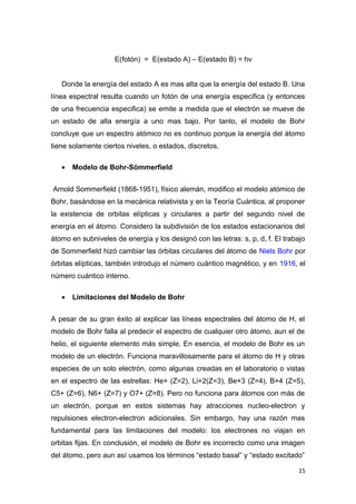 E(fotón) = E(estado A) – E(estado B) = hv
Donde la energía del estado A es mas alta que la energía del estado B. Una
línea espectral resulta cuando un fotón de una energía especifica (y entonces
de una frecuencia especifica) se emite a medida que el electrón se mueve de
un estado de alta energía a uno mas bajo. Por tanto, el modelo de Bohr
concluye que un espectro atómico no es continuo porque la energía del átomo
tiene solamente ciertos niveles, o estados, discretos.
• Modelo de Bohr-Sömmerfield
Arnold Sommerfield (1868-1951), físico alemán, modifico el modelo atómico de
Bohr, basándose en la mecánica relativista y en la Teoría Cuántica, al proponer
la existencia de orbitas elípticas y circulares a partir del segundo nivel de
energía en el átomo. Considero la subdivisión de los estados estacionarios del
átomo en subniveles de energía y los designó con las letras: s, p, d, f. El trabajo
de Sommerfield hizó cambiar las órbitas circulares del átomo de Niels Bohr por
órbitas elípticas, también introdujo el número cuántico magnético, y en 1916, el
número cuántico interno.
• Limitaciones del Modelo de Bohr
A pesar de su gran éxito al explicar las líneas espectrales del átomo de H, el
modelo de Bohr falla al predecir el espectro de cualquier otro átomo, aun el de
helio, el siguiente elemento más simple. En esencia, el modelo de Bohr es un
modelo de un electrón. Funciona maravillosamente para el átomo de H y otras
especies de un solo electrón, como algunas creadas en el laboratorio o vistas
en el espectro de las estrellas: He+ (Z=2), Li+2(Z=3), Be+3 (Z=4), B+4 (Z=5),
C5+ (Z=6), N6+ (Z=7) y O7+ (Z=8). Pero no funciona para átomos con más de
un electrón, porque en estos sistemas hay atracciones nucleo-electron y
repulsiones electron-electron adicionales. Sin embargo, hay una razón mas
fundamental para las limitaciones del modelo: los electrones no viajan en
orbitas fijas. En conclusión, el modelo de Bohr es incorrecto como una imagen
del átomo, pero aun así usamos los términos “estado basal” y “estado excitado”
15
 