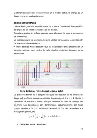 y retenemos una de sus ideas centrales en el modelo actual: la energía de un
átomo ocurre en niveles discretos.
SERIES ESPECTRALES
Uno de los logros más espectaculares de la teoría Cuántica es la explicación
del origen de las líneas espectrales de los átomos.
Cuando se excitan en la fase gaseosa, cada elemento da lugar a un espectro
de líneas único.
La espectroscopía es un medio de suma utilidad para analizar la composición
de una sustancia desconocida.
A finales del siglo XIX se descubrió que las longitudes de onda presentes en un
espectro atómico caen dentro de determinados conjuntos llamados series
espectrales.
• Serie de Balmer (1885). Espectro visible del H.
La Serie de Balmer es el conjunto de rayas que resultan de la emisión del
átomo del hidrógeno cuando un electrón transita de n ≥ 3 a n = 2 (donde n
representa el número cuántico principal referente al nivel de energía del
electrón). Las transiciones son denominadas secuencialmente por letras
griegas: desde n = 2 a n = 1 es llamada Lyman-alpha, 3 a 1 es Lyman-beta, 4 a
1 es Lyman-gamma, etc.
• Serie de Lyman. Ultravioleta.
16
 