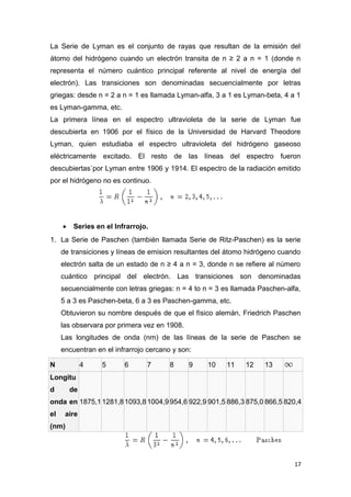 La Serie de Lyman es el conjunto de rayas que resultan de la emisión del
átomo del hidrógeno cuando un electrón transita de n ≥ 2 a n = 1 (donde n
representa el número cuántico principal referente al nivel de energía del
electrón). Las transiciones son denominadas secuencialmente por letras
griegas: desde n = 2 a n = 1 es llamada Lyman-alfa, 3 a 1 es Lyman-beta, 4 a 1
es Lyman-gamma, etc.
La primera línea en el espectro ultravioleta de la serie de Lyman fue
descubierta en 1906 por el físico de la Universidad de Harvard Theodore
Lyman, quien estudiaba el espectro ultravioleta del hidrógeno gaseoso
eléctricamente excitado. El resto de las líneas del espectro fueron
descubiertas`por Lyman entre 1906 y 1914. El espectro de la radiación emitido
por el hidrógeno no es continuo.
• Series en el Infrarrojo.
1. La Serie de Paschen (también llamada Serie de Ritz-Paschen) es la serie
de transiciones y líneas de emision resultantes del átomo hidrógeno cuando
electrón salta de un estado de n ≥ 4 a n = 3, donde n se refiere al número
cuántico principal del electrón. Las transiciones son denominadas
secuencialmente con letras griegas: n = 4 to n = 3 es llamada Paschen-alfa,
5 a 3 es Paschen-beta, 6 a 3 es Paschen-gamma, etc.
Obtuvieron su nombre después de que el físico alemán, Friedrich Paschen
las observara por primera vez en 1908.
Las longitudes de onda (nm) de las líneas de la serie de Paschen se
encuentran en el infrarrojo cercano y son:
N 4 5 6 7 8 9 10 11 12 13
Longitu
d de
onda en
el aire
(nm)
1875,11281,81093,81004,9954,6 922,9 901,5 886,3 875,0 866,5 820,4
17
 