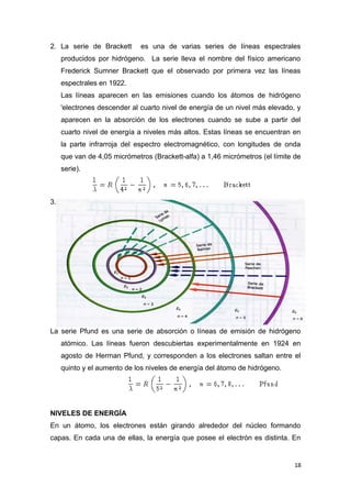 2. La serie de Brackett es una de varias series de líneas espectrales
producidos por hidrógeno. La serie lleva el nombre del físico americano
Frederick Sumner Brackett que el observado por primera vez las líneas
espectrales en 1922.
Las líneas aparecen en las emisiones cuando los átomos de hidrógeno
'electrones descender al cuarto nivel de energía de un nivel más elevado, y
aparecen en la absorción de los electrones cuando se sube a partir del
cuarto nivel de energía a niveles más altos. Estas líneas se encuentran en
la parte infrarroja del espectro electromagnético, con longitudes de onda
que van de 4,05 micrómetros (Brackett-alfa) a 1,46 micrómetros (el límite de
serie).
3.
La serie Pfund es una serie de absorción o líneas de emisión de hidrógeno
atómico. Las líneas fueron descubiertas experimentalmente en 1924 en
agosto de Herman Pfund, y corresponden a los electrones saltan entre el
quinto y el aumento de los niveles de energía del átomo de hidrógeno.
NIVELES DE ENERGÍA
En un átomo, los electrones están girando alrededor del núcleo formando
capas. En cada una de ellas, la energía que posee el electrón es distinta. En
18
 