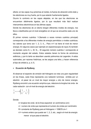 efecto; en las capas muy próximas al núcleo, la fuerza de atracción entre éste y
los electrones es muy fuerte, por lo que estarán fuertemente ligados.
Ocurre lo contrario en las capas alejadas, en las que los electrones se
encuentran débilmente ligados, por lo que resultará más fácil realizar
intercambios electrónicos en las últimas capas.
Donde los electrones de un átomo tengan diferentes niveles de energía, nos
lleva a clasificarlos por el nivel energético en el que se encuentra cada uno de
ellos.
El primer número cuántico ¨n¨(llamado a veces número cuántico principal)
corresponde a los diferentes niveles de energía permitidos o niveles cuánticos;
los valores que toma son 1, 2, 3, 4,... Para n=1 se tiene el nivel de menor
energía. En algunos casos (por ejemplo en espectroscopia de rayos X) también
se denotan como K, L, M, N,... El segundo número cuántico l corresponde al
momento angular del estado. Estos estados tienen la forma de armónicos
esféricos, y por lo tanto se describen usando polinomios de Legendre. A estos
subniveles, por razones históricas, se les asigna una letra, y hacen referencia
al tipo de orbital (s, p, d, f).
• Ecuación de Rydberg
Al observar el espectro de emisión del hidrogeno se nota una gran regularidad
en las líneas, cada línea representa una radiación luminosa emitida por un
electrón al pasar de un nivel de mayor energía u otro de menor energía.
Rydberg encontró una ecuación empírica que, relaciona la longitud de onda de
cada radiación con el nivel de energía del electrón:








−=∨= 2
2
2
1
111
nn
R
λ
Donde:
λ= longitud de onda de la línea espectral en centímetros (cm)
ν= numero de onda que representa el numero de ondas por centímetro
R= constante de Rydberg para el Hidrogeno = 109678 cm-1
n1= numero entero que puede ser 1, 2, 3, etc., según el nivel de energía
menor al que pasa el electrón.
19
 