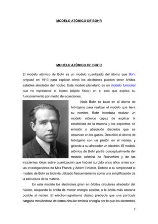 MODELO ATÓMICO DE BOHR
MODELO ATÓMICO DE BOHR
El modelo atómico de Bohr es un modelo cuantizado del átomo que Bohr
propusó en 1913 para explicar cómo los electrones pueden tener órbitas
estables alrededor del núcleo. Este modelo planetario es un modelo funcional
que no representa el átomo (objeto físico) en sí sino que explica su
funcionamiento por medio de ecuaciones.
Niels Bohr se basó en el átomo de
hidrógeno para realizar el modelo que lleva
su nombre. Bohr intentaba realizar un
modelo atómico capaz de explicar la
estabilidad de la materia y los espectros de
emisión y absorción discretos que se
observan en los gases. Describió el átomo de
hidrógeno con un protón en el núcleo, y
girando a su alrededor un electrón. El modelo
atómico de Bohr partía conceptualmente del
modelo atómico de Rutherford y de las
incipientes ideas sobre cuantización que habían surgido unos años antes con
las investigaciones de Max Planck y Albert Einstein. Debido a su simplicidad el
modelo de Bohr es todavía utilizado frecuentemente como una simplificación de
la estructura de la materia.
En este modelo los electrones giran en órbitas circulares alrededor del
núcleo, ocupando la órbita de menor energía posible, o la órbita más cercana
posible al núcleo. El electromagnetismo clásico predecía que una partícula
cargada moviéndose de forma circular emitiría energía por lo que los electrones
2
 