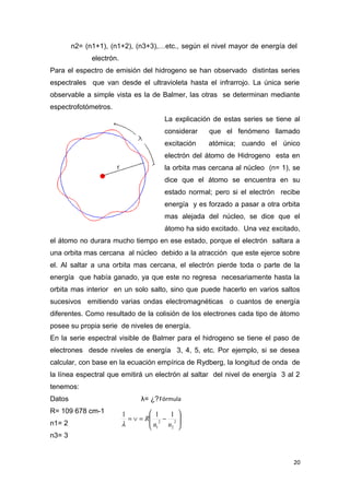 n2= (n1+1), (n1+2), (n3+3),…etc., según el nivel mayor de energía del
electrón.
Para el espectro de emisión del hidrogeno se han observado distintas series
espectrales que van desde el ultravioleta hasta el infrarrojo. La única serie
observable a simple vista es la de Balmer, las otras se determinan mediante
espectrofotómetros.
La explicación de estas series se tiene al
considerar que el fenómeno llamado
excitación atómica; cuando el único
electrón del átomo de Hidrogeno esta en
la orbita mas cercana al núcleo (n= 1), se
dice que el átomo se encuentra en su
estado normal; pero si el electrón recibe
energía y es forzado a pasar a otra orbita
mas alejada del núcleo, se dice que el
átomo ha sido excitado. Una vez excitado,
el átomo no durara mucho tiempo en ese estado, porque el electrón saltara a
una orbita mas cercana al núcleo debido a la atracción que este ejerce sobre
el. Al saltar a una orbita mas cercana, el electrón pierde toda o parte de la
energía que había ganado, ya que este no regresa necesariamente hasta la
orbita mas interior en un solo salto, sino que puede hacerlo en varios saltos
sucesivos emitiendo varias ondas electromagnéticas o cuantos de energía
diferentes. Como resultado de la colisión de los electrones cada tipo de átomo
posee su propia serie de niveles de energía.
En la serie espectral visible de Balmer para el hidrogeno se tiene el paso de
electrones desde niveles de energía 3, 4, 5, etc. Por ejemplo, si se desea
calcular, con base en la ecuación empírica de Rydberg, la longitud de onda de
la línea espectral que emitirá un electrón al saltar del nivel de energía 3 al 2
tenemos:
Datos λ= ¿?
R= 109 678 cm-1
n1= 2
n3= 3
20








−=∨= 2
2
2
1
111
nn
R
λ
Fórmula
 