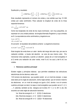 Sustitución y resultado






−= −
22
1
3
1
2
1
109678
1
cm
λ
cmcm /15355
9
1
4
1
109678 1
=





−= −
Este resultado representa el número de ondas y nos señala que hay 15 355
ondas por cada centímetro. Para calcular la longitud de onda de la línea
espectral tenemos:
cm5
105.6
15355
1 −
×==λ
Como las longitudes de onda de los rayos luminosos son muy pequeñas, se
expresan en una unidad práctica de longitud llamada Ángstrom y cuyo símbolo
es Å. La equivalencia entre centímetros y ángstroms es:
cm
cm
8-
8
1011Å
Å101
×=
=
Al convertir el resultado del problema anterior a angstroms tenemos:
Å105.6
cm1
Å10
105.6 3
8
5
×=×× −
cm
Esta longitud de onda tiene un valor dentro del rango del color rojo, por eso la
radiación emitida a través del electrón se vera de ese mismo color. Por
mencionar otros ejemplos, cuando un electrón pasas de un nivel energético 4
al 2 emite una radiación de color verde, nivel 5 al 2 es azul y del 6 al 2 es
violeta.
• Números cuántico principal
Existen reglas y principios básicos que permiten establecer las estructuras
electrónicas de los átomos, estos son:
1.El número de electrones que pueden existir en un nivel de energía o capa
esta dado por la regla de saturación, dicha regla señala que el número máximo
de electrones en un nivel de energía es igual a 2n2. donde n es el numero
cuántico principal, es decir, la capa o nivel energético que pueden ser el 1, 2, 3,
…,7, además, también se les designa con la letra: K= 1, L= 2, M= 3, etc. De
acuerdo con esta regla de saturación tenemos:
1er. Nivel de energía K: n= 1 2(12)= 2 electrones
2do. Nivel de energía L: n= 2 2(22)= 4 electrones
3er. Nivel de energía M: n= 3 2(32)= 18 electrones
21
 