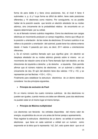 forma de pera doble d y tiene cinco posiciones. Así, el nivel 4 tiene 4
subniveles: s, p, d y f cuya forma es difícil de definir, tiene siete posiciones
diferentes y 14 electrones como máximo. Por consiguiente, no es posible
hablar de la posición exacta que tendrá un electrón alrededor de su núcleo
atómico, sino únicamente de la probabilidad relativa de encontrarlo en un
espacio determinado por su orbital.
m. es el llamado número cuántico magnético. Como los electrones son cargas
eléctricas en movimiento producen un campo magnético, mismo que influye en
la posición u orientación de las nubes de electrones. El numero cuántico m se
refiere a la posición u orientación del subnivel, puede tener los valores enteros
desde –l hasta +l pasando por cero, es decir, 2l+1 valores u orientaciones
diferentes.
s. Es el número cuántico llamado spin que significa girar. Un electrón se
desplaza alrededor de su núcleo atómico girando sobre si mismo en un
movimiento de rotación como el de la Tierra llamado Spin del electrón, en dos
direcciones de izquierda a derecha y de derecha a izquierda. Esto permite
afirmar que el número máximo de electrones en un subnivel u orbital es
únicamente de dos. El spin del electrón tiene dos valores: +1/2 y -1/2, y se
representan por las flechas: +1/2=↑, -1/2=↓.
Finalmente para establecer la estructura electrónica de un átomo debemos
considerar los dos principios siguientes.
• Principio de exclusión de Pauli
En un mismo número los cuatro números cuánticos de dos electrones no
pueden ser iguales, cuando menos uno debe ser diferente, pues dos electrones
no pueden estar en el mismo lugar al mismo tiempo.
• Principio de Máxima multiplicidad
Los electrones van llenando los orbítales disponibles del mismo valor de
energía, ocupándolos de uno en uno antes de formar pareja o apareamiento.
Para registrar la estructura electrónica de un átomo se señala el numero de
electrones que tiene en cada subnivel u orbital con un numero como
exponente en la letra que lo representa: 1s2, 2s1, esto quiere decir que en el
23
 