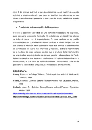nivel 1 de energía subnivel s hay dos electrones, en el nivel 2 de energía
subnivel s existe un electrón, por tanto en total hay tres electrones en ese
átomo. A esta forma de representar la estructura del átomo se le llama modelo
diagramático.
• Principio de indeterminación de Heinsenberg
Conocer la posición y velocidad de una partícula microscópica no es posible,
pues para verla se necesita iluminarla. Si se tratara de un electrón los fotones
de la luz al chocar con él lo perturbarían. En otras palabras, no es posible
conocer la posición y la velocidad de una partícula al mismo tiempo, toda vez
que cuando la medición de su posición se hace más precisa la determinación
de su velocidad se vuelve más imprecisa y viceversa. Sobre la incertidumbre
de la medición de estas variables se dice que el producto de la incertidumbre
de una de ellas por el de la otra es siempre superior a la constante de Plank.
Heisenberg explica este fenómeno mediante su principio de indeterminación o
incertidumbre, el cual dice: es imposible conocer con exactitud a la vez la
posición y la velocidad de una partícula microscópica en movimiento.
BIBLIOGRAFÍA
Chang, Raymond y College Williams, Química (séptima edición), McGrawHill,
Colombia, 2000
Garritz, Chamiza, Química, Editorial Pearson Prentice Hall Educación, México,
1998
Umlamb, Jean B., Química General(tercera edición),Pearson Educación,
México, 2000
http://www.iquimica.unam.mx/jualdes/Estructura/Bohr/slide008.html
http://www.omega.ilce.edu.mx/sites/ciencia/volumen1/ciencia /sec_7htm
24
 