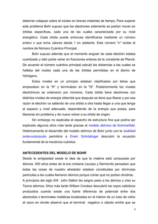 deberían colapsar sobre el núcleo en breves instantes de tiempo. Para superar
este problema Bohr supuso que los electrones solamente se podían mover en
órbitas específicas, cada una de las cuales caracterizada por su nivel
energético. Cada órbita puede entonces identificarse mediante un número
entero n que toma valores desde 1 en adelante. Este número "n" recibe el
nombre de Número Cuántico Principal.
Bohr supuso además que el momento angular de cada electrón estaba
cuantizado y sólo podía variar en fracciones enteras de la constante de Planck.
De acuerdo al número cuántico principal calculó las distancias a las cuales se
hallaba del núcleo cada una de las órbitas permitidas en el átomo de
hidrógeno.
Estos niveles en un principio estaban clasificados por letras que
empezaban en la "K" y terminaban en la "Q". Posteriormente los niveles
electrónicos se ordenaron por números. Cada órbita tiene electrones con
distintos niveles de energía obtenida que después se tiene que liberar y por esa
razón el electrón va saltando de una órbita a otra hasta llegar a una que tenga
el espacio y nivel adecuado, dependiendo de la energía que posea, para
liberarse sin problema y de nuevo volver a su órbita de origen.
Sin embargo no explicaba el espectro de estructura fina que podría ser
explicado algunos años más tarde gracias al modelo atómico de Sommerfeld.
Históricamente el desarrollo del modelo atómico de Bohr junto con la dualidad
onda-corpúsculo permitiría a Erwin Schrödinger descubrir la ecuación
fundamental de la mecánica cuántica.
ANTECEDENTES DEL MODELO DE BOHR
Desde la antigüedad existe la idea de que la materia está compuesta por
átomos. 500 años antes de la era cristiana Leucipo y Demócrito pensaban que
todas las cosas de nuestro alrededor estaban constituidas por diminutas
partículas a las cuales llamaron átomos porque creían que no podían dividirse.
A principios del siglo XIX John Dalton les asigno peso a los átomos y creo su
Teoría atómica. Años más tarde William Crookes descubrió los rayos catódicos
producidos cuando existe una fuerte diferencia de potencial entre dos
electrodos o terminales metálicas localizadas en el interior de un tubo de vidrio
al vacio en donde observó que el terminal negativo o cátodo emitía que se
3
 