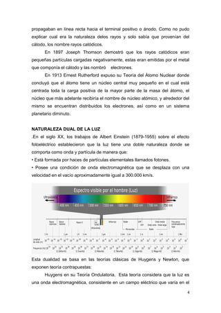 propagaban en línea recta hacia el terminal positivo o ánodo. Como no pudo
explicar cual era la naturaleza delos rayos y solo sabía que provenían del
cátodo, los nombre rayos catódicos.
En 1897 Joseph Thomson demostró que los rayos catódicos eran
pequeñas partículas cargadas negativamente, estas eran emitidas por el metal
que componía el cátodo y las nombró electrones.
En 1913 Ernest Rutherford expuso su Teoría del Átomo Nuclear donde
concluyó que el átomo tiene un núcleo central muy pequeño en el cual está
centrada toda la carga positiva de la mayor parte de la masa del átomo, el
núcleo que más adelante recibiría el nombre de núcleo atómico, y alrededor del
mismo se encuentran distribuidos los electrones, así como en un sistema
planetario diminuto.
NATURALEZA DUAL DE LA LUZ
.En el siglo XX, los trabajos de Albert Einstein (1879-1955) sobre el efecto
fotoeléctrico establecieron que la luz tiene una doble naturaleza donde se
comporta como onda y partícula de manera que:
• Está formada por haces de partículas elementales llamados fotones.
• Posee una condición de onda electromagnética que se desplaza con una
velocidad en el vacío aproximadamente igual a 300.000 km/s.
Esta dualidad se basa en las teorías clásicas de Huygens y Newton, que
exponen teoría contrapuestas:
Huygens en su Teoría Ondulatoria, Esta teoría considera que la luz es
una onda electromagnética, consistente en un campo eléctrico que varía en el
4
 