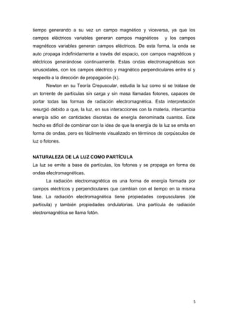 tiempo generando a su vez un campo magnético y viceversa, ya que los
campos eléctricos variables generan campos magnéticos y los campos
magnéticos variables generan campos eléctricos. De esta forma, la onda se
auto propaga indefinidamente a través del espacio, con campos magnéticos y
eléctricos generándose continuamente. Estas ondas electromagnéticas son
sinusoidales, con los campos eléctrico y magnético perpendiculares entre sí y
respecto a la dirección de propagación (k).
Newton en su Teoría Crepuscular, estudia la luz como si se tratase de
un torrente de partículas sin carga y sin masa llamadas fotones, capaces de
portar todas las formas de radiación electromagnética. Esta interpretación
resurgió debido a que, la luz, en sus interacciones con la materia, intercambia
energía sólo en cantidades discretas de energía denominada cuantos. Este
hecho es difícil de combinar con la idea de que la energía de la luz se emita en
forma de ondas, pero es fácilmente visualizado en términos de corpúsculos de
luz o fotones.
NATURALEZA DE LA LUZ COMO PARTÍCULA
La luz se emite a base de partículas, los fotones y se propaga en forma de
ondas electromagnéticas.
La radiación electromagnética es una forma de energía formada por
campos eléctricos y perpendiculares que cambian con el tiempo en la misma
fase. La radiación electromagnética tiene propiedades corpusculares (de
partícula) y también propiedades ondulatorias. Una partícula de radiación
electromagnética se llama fotón.
5
 