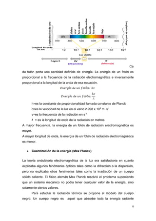 Ca
da fotón porta una cantidad definida de energía. La energía de un fotón es
proporcional a la frecuencia de la radiación electromagnética e inversamente
proporcional a la longitud de la onda de esa ecuación.
h=es la constante de proporcionalidad llamada constante de Planck
c=es la velocidad de la luz en el vacio 2.998 x 108
m .s-1
v=es la frecuencia de la radiación en s-1
λ = es la longitud de onda de la radiación en metros
A mayor frecuencia, la energía de un fotón de radiación electromagnética es
mayor.
A mayor longitud de onda, la energía de un fotón de radiación electromagnética
es menor.
• Cuantización de la energía (Max Planck)
La teoría ondulatoria electromagnética de la luz era satisfactoria en cuanto
explicaba algunos fenómenos ópticos tales como la difracción o la dispersión,
pero no explicaba otros fenómenos tales como la irradiación de un cuerpo
sólido caliente. El físico alemán Max Planck resolvió el problema suponiendo
que un sistema mecánico no podía tener cualquier valor de la energía, sino
solamente ciertos valores.
Para estudiar la radiación térmica se propone el modelo del cuerpo
negro. Un cuerpo negro es aquel que absorbe toda la energía radiante
6
 