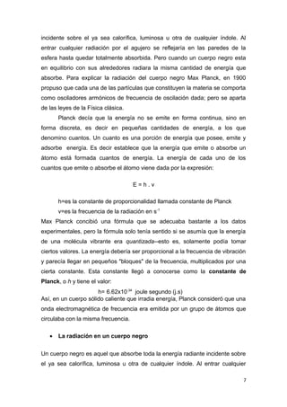 incidente sobre el ya sea calorífica, luminosa u otra de cualquier índole. Al
entrar cualquier radiación por el agujero se reflejaría en las paredes de la
esfera hasta quedar totalmente absorbida. Pero cuando un cuerpo negro esta
en equilibrio con sus alrededores radiara la misma cantidad de energía que
absorbe. Para explicar la radiación del cuerpo negro Max Planck, en 1900
propuso que cada una de las partículas que constituyen la materia se comporta
como osciladores armónicos de frecuencia de oscilación dada; pero se aparta
de las leyes de la Física clásica.
Planck decía que la energía no se emite en forma continua, sino en
forma discreta, es decir en pequeñas cantidades de energía, a los que
denomino cuantos. Un cuanto es una porción de energía que posee, emite y
adsorbe energía. Es decir establece que la energía que emite o absorbe un
átomo está formada cuantos de energía. La energía de cada uno de los
cuantos que emite o absorbe el átomo viene dada por la expresión:
E = h . v
h=es la constante de proporcionalidad llamada constante de Planck
v=es la frecuencia de la radiación en s-1
Max Planck concibió una fórmula que se adecuaba bastante a los datos
experimentales, pero la fórmula solo tenía sentido si se asumía que la energía
de una molécula vibrante era quantizada--esto es, solamente podía tomar
ciertos valores. La energía debería ser proporcional a la frecuencia de vibración
y parecía llegar en pequeños "bloques" de la frecuencia, multiplicados por una
cierta constante. Esta constante llegó a conocerse como la constante de
Planck, o h y tiene el valor:
h= 6.62x10-34
joule segundo (j.s)
Así, en un cuerpo sólido caliente que irradia energía, Planck consideró que una
onda electromagnética de frecuencia era emitida por un grupo de átomos que
circulaba con la misma frecuencia.
• La radiación en un cuerpo negro
Un cuerpo negro es aquel que absorbe toda la energía radiante incidente sobre
el ya sea calorífica, luminosa u otra de cualquier índole. Al entrar cualquier
7
 
