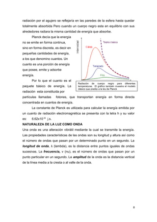 radiación por el agujero se reflejaría en las paredes de la esfera hasta quedar
totalmente absorbida Pero cuando un cuerpo negro esta en equilibrio con sus
alrededores radiara la misma cantidad de energía que absorbe.
Planck decía que la energía
no se emite en forma continua,
sino en forma discreta, es decir en
pequeñas cantidades de energía,
a los que denomino cuantos. Un
cuanto es una porción de energía
que posee, emite y adsorbe
energía.
Por lo que el cuanto es el
paquete básico de energía. La
radiación esta constituida por
partículas llamadas fotones, que transportan energía en forma directa
concentrada en cuantos de energía.
La constante de Planck es utilizada para calcular la energía emitida por
un cuanto de radiación electromagnética se presenta con la letra h y su valor
es: 6.62x10-34
j.s.
NATURALEZA DE LA LUZ COMO ONDA
Una onda es una alteración vibrátil mediante la cual se transmite la energía.
Las propiedades características de las ondas son su longitud y altura así como
el número de ondas que pasan por un determinado punto en un segundo. La
longitud de onda, λ (lambda), es la distancia entre puntos iguales de ondas
sucesivas. La frecuencia, v (nu), es el número de ondas que pasan por un
punto particular en un segundo. La amplitud de la onda es la distancia vertical
de la línea media a la cresta o al valle de la onda.
8
Radiación de cuerpo negro para diferentes
temperaturas. El gráfico también muestra el modelo
clásico que predijo a la ley de Planck
 