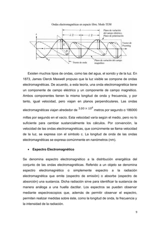 Existen muchos tipos de ondas, como las del agua, el sonido y de la luz. En
1873, James Clerck Maxwell propuso que la luz visible se compone de ondas
electromagnéticas. De acuerdo, a esta teoría, una onda electromagnética tiene
un componente de campo eléctrico y un componente de campo magnético.
Ambos componentes tienen la misma longitud de onda y frecuencia, y por
tanto, igual velocidad, pero viajan en planos perpendiculares. Las ondas
electromagnéticas viajan alrededor de metros por segundo o 186000
millas por segundo en el vacío. Esta velocidad varía según el medio, pero no lo
suficiente para cambiar sustancialmente los cálculos. Por convención, la
velocidad de las ondas electromagnéticas, que comúnmente se llama velocidad
de la luz, se expresa con el símbolo c. La longitud de onda de las ondas
electromagnéticas se expresa comúnmente en nanómetros (nm).
• Espectro Electromagnético
Se denomina espectro electromagnético a la distribución energética del
conjunto de las ondas electromagnéticas. Referido a un objeto se denomina
espectro electromagnético o simplemente espectro a la radiación
electromagnética que emite (espectro de emisión) o absorbe (espectro de
absorción) una sustancia. Dicha radiación sirve para identificar la sustancia de
manera análoga a una huella dactilar. Los espectros se pueden observar
mediante espectroscopios que, además de permitir observar el espectro,
permiten realizar medidas sobre éste, como la longitud de onda, la frecuencia y
la intensidad de la radiación.
9
 