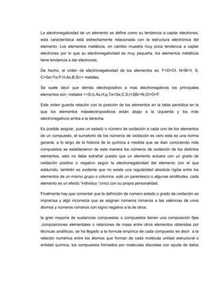 La electronegatividad de un elemento se define como su tendencia a captar electrones,
esta característica está estrechamente relacionada con la estructura electrónica del
elemento. Los elementos metálicos, en cambio muestra muy poca tendencia a captar
electrones por lo que su electronegatividad es muy pequeña, los elementos metálicos
tiene tendencia a dar electrones.

De hecho, el orden de electronegatividad de los elementos es: F>O>CI, N>Br>I, S,
C>Se>Te,P,H,As,B,Si>> metales.

Se suele decir que démás electropositivo a mas electronegativos los principales
elementos son: metales <<Si,b,As,H,p,Te<Se,C,S,I<SBr<N,CI<O<F.

Este orden guarda relación con la posición de los elementos en la tabla periódica en la
que los elementos máselectropositivos están abajo a la izquierda y los más
electronegativos arriba a la derecha.

Es posible asignar, pues un estado o número de oxidación a cada uno de los elementos
de un compuesto, el sumatorio de los números de oxidación es cero esta es una norma
general, a lo largo de la historia de la química a medida que se iban conociendo más
compuestos se establecieron de esta manera los números de oxidación de los distintos
elementos, esto no debe extrañar puesto que un elemento actuara con un grado de
oxidación positivo o negativo según la electronegatividad del elemento con el que
estáunido, también es evidente que no existe una regularidad absoluta rígida entre los
elementos de un mismo grupo o columna ,solo un parentesco o algunas similitudes, cada
elemento es un efecto “individuo “único con su propia personalidad.

Finalmente hay que comentar que la definición de número estado o grado de oxidación es
imprecisa y algo incorrecta que se asignan números romanos a las valencias de unos
átomos y números romanos con signo negativo a la de otros.

la gran mayoría de sustancias compuestas o compuestos tienen una composición fijas
,composiciones elementales o relaciones de masa entre otros elementos obtenidas por
técnicas analíticas, se ha llegado a la formula empírica de cada compuesto es decir a la
relación numérica entre los átomos que forman de cada molécula unidad estructural o
entidad química, los compuestos formados por moléculas discretas con ayuda de datos
 