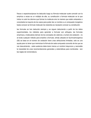 físicos o espectroscópicos ha deducido luego su fórmula molecular suele coincidir con la
empírica a veces es un múltiplo de ella, su constitución o formula molecular es la que
indica no solo los átomos que forman la molécula sino la manera que están enlazados o
conectados la mayoría de los casos para poder dar un nombre a un compuesto inorgánico
basta conocer se formula molecular los restantes es necesario conocer su constitución.

las formulas se han deducido siempre y se siguen deduciendo a partir de los datos
experimentales, los métodos para aprender a formular son artilugios, las formulas
empíricas y moleculares derivan de los conceptos de valencia y numero de oxidación , no
al revés cualquier método para enseñar a formular, elmás utilizado en QuímicaInorgánica
(QI) se basa en el número de oxidación tiene unas atribuciones limitadas, solo es una
ayuda para no tener que memorizar la fórmula de cada compuesto conocido de los que se
van descubriendo , cada sustancia debe tener menos un nombre inequívoco y razonable
la necesidad de unas recomendaciones generales y sistemáticas para nombrarlas : son
las reglas de nomenclatura.
 