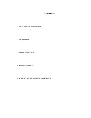CONTENIDO:




1. LA QUIMICA Y SU HISTORIA




2. LA MATERIA




3. TABLA PERIODICA




4. ENLACE QUIMICO




5. NOMENCLATURA QUIMICA INORGANICA
 