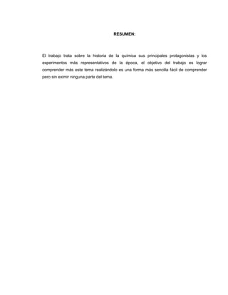RESUMEN:




El trabajo trata sobre la historia de la química sus principales protagonistas y los
experimentos más representativos de la época, el objetivo del trabajo es lograr
comprender más este tema realizándolo es una forma más sencilla fácil de comprender
pero sin eximir ninguna parte del tema.
 