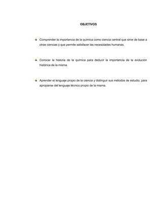 OBJETIVOS




Comprender la importancia de la química como ciencia central que sirve de base a
otras ciencias y que permite satisfacer las necesidades humanas.




Conocer la historia de la química para deducir la importancia de la evolución
histórica de la misma.




Aprender el lenguaje propio de la ciencia y distinguir sus métodos de estudio, para
apropiarse del lenguaje técnico propio de la misma.
 