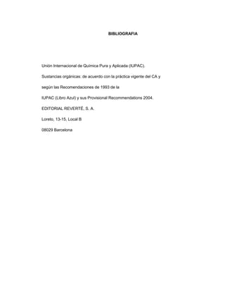 BIBLIOGRAFIA




Unión Internacional de Química Pura y Aplicada (IUPAC).

Sustancias orgánicas: de acuerdo con la práctica vigente del CA y

según las Recomendaciones de 1993 de la

IUPAC (Libro Azul) y sus Provisional Recommendations 2004.

EDITORIAL REVERTÉ, S. A.

Loreto, 13-15, Local B

08029 Barcelona
 