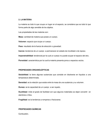 2. LA MATERIA

La materia es todo lo que ocupa un lugar en el espacio, se considera que es todo lo que
forma parte de algo sensible de los objetos.

Las propiedades de las materias son:

Masa: cantidad de materia que posee un cuerpo.

Volumen: espacio que ocupa un cuerpo.

Peso: resultado de la fuerza de atracción o gravedad.

Inercia: tendencia de un cuerpo a permanecer en estado de movilidad o de reposo.

Impenetrabilidad: tendencial por la cual un cuerpo no puede ocupar el espacio del otro.

Porosidad: característica por la cual la materia presenta poros o espacios vacíos.




PROPIEDADES ORGANOLÉPTICAS

Solubilidad: la tiene algunas sustancias que consiste en disolverse en líquidos a una
temperatura determinada.

Densidad: es la relación que existe entre la masa de una sustancia y su volumen.

Dureza: es la capacidad de un cuerpo a ser rayado.

Ductilidad: mide el grado de facilidad con que algunos materiales se dejen convertir en
alambres o hilos.

Fragilidad: es la tendencia a romperse o fracturarse.




PROPIEDADES QUÍMICAS

Combustión.
 