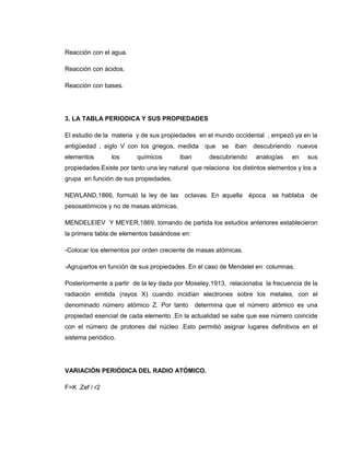 Reacción con el agua.

Reacción con ácidos.

Reacción con bases.




3. LA TABLA PERIODICA Y SUS PROPIEDADES

El estudio de la materia y de sus propiedades en el mundo occidental , empezó ya en la
antigüedad , siglo V con los griegos, medida       que   se   iban   descubriendo    nuevos
elementos       los      químicos        iban       descubriendo     analogías      en   sus
propiedades.Existe por tanto una ley natural que relaciona los distintos elementos y los a
grupa en función de sus propiedades.

NEWLAND,1866, formuló la ley de las octavas. En aquella época se hablaba de
pesosatómicos y no de masas atómicas.

MENDELEIEV Y MEYER,1869, tomando de partida los estudios anteriores establecieron
la primera tabla de elementos basándose en:

-Colocar los elementos por orden creciente de masas atómicas.

-Agruparlos en función de sus propiedades. En el caso de Mendelel en columnas.

Posteriormente a partir de la ley dada por Moseley,1913, relacionaba la frecuencia de la
radiación emitida (rayos X) cuando incidían electrones sobre los metales, con el
denominado número atómico Z. Por tanto          determina que el número atómico es una
propiedad esencial de cada elemento .En la actualidad se sabe que ese número coincide
con el número de protones del núcleo .Esto permitió asignar lugares definitivos en el
sistema periódico.




VARIACIÓN PERIÓDICA DEL RADIO ATÓMICO.

F=K .Zef / r2
 