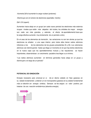 -Aumenta Zef al aumentar la carga nuclear (protones)

-Disminuye con el número de electrones (apantalla- miento)

Zef= Z-S (apant)

Aumentan hacia abajo en un grupo (en cada nuevo periodo los electrones más externos
ocupan niveles que están más alejados del núcleo, los orbitales de mayor       energía
son cada vez más grandes, y además,            el efecto de apantallamiento hace que
la carga efectiva aumente muy lentamente de un período a otro).

En el caso de los elementos de transición, las variaciones no son tan obvias ya que los
electrones se añaden     a una capa interior, pero todos ellos tienen radios atómicos
inferiores a los   de los elementos de los grupos precedentes IA y IIA. Los volúmenes
atómicos van disminuyendo hasta que llega un momento en el que hay tantos electrones
en la nueva capa que los apantallamientos mutuos y las repulsiones            se hacen
importantes, observándose un crecimiento paulatino tras llegar a un mínimo.

„‟Los radios atómicos aumentan      en términos generales hacia abajo en un grupo y
disminuyen a lo largo de un periodo‟‟




POTENCIAL DE IONIZACIÓN

Energía necesaria para arrancar un e-      de un átomo aislado en fase gaseosa en
su estado fundamental y obtener un ion monopositivo gaseoso en su estado fundamental
más un electrón sin energía cinética. Siempre se les asigna un valor positivo, por
tratarse de una reacción endotérmica (absorbe energía).
 