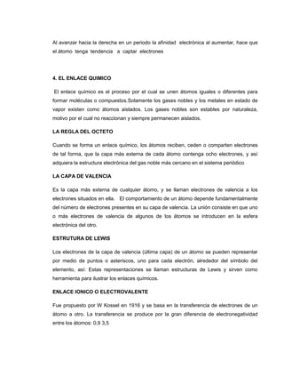 Al avanzar hacia la derecha en un periodo la afinidad electrónica al aumentar, hace que
el átomo tenga tendencia a captar electrones




4. EL ENLACE QUIMICO

El enlace químico es el proceso por el cual se unen átomos iguales o diferentes para
formar moléculas o compuestos.Solamente los gases nobles y los metales en estado de
vapor existen como átomos aislados. Los gases nobles son estables por naturaleza,
motivo por el cual no reaccionan y siempre permanecen aislados.

LA REGLA DEL OCTETO

Cuando se forma un enlace químico, los átomos reciben, ceden o comparten electrones
de tal forma, que la capa más externa de cada átomo contenga ocho electrones, y así
adquiera la estructura electrónica del gas noble más cercano en el sistema periódico

LA CAPA DE VALENCIA

Es la capa más externa de cualquier átomo, y se llaman electrones de valencia a los
electrones situados en ella. El comportamiento de un átomo depende fundamentalmente
del número de electrones presentes en su capa de valencia. La unión consiste en que uno
o más electrones de valencia de algunos de los átomos se introducen en la esfera
electrónica del otro.

ESTRUTURA DE LEWIS

Los electrones de la capa de valencia (última capa) de un átomo se pueden representar
por medio de puntos o asteriscos, uno para cada electrón, alrededor del símbolo del
elemento, así: Estas representaciones se llaman estructuras de Lewis y sirven como
herramienta para ilustrar los enlaces químicos.

ENLACE IONICO O ELECTROVALENTE

Fue propuesto por W Kossel en 1916 y se basa en la transferencia de electrones de un
átomo a otro. La transferencia se produce por la gran diferencia de electronegatividad
entre los átomos: 0,9 3,5
 