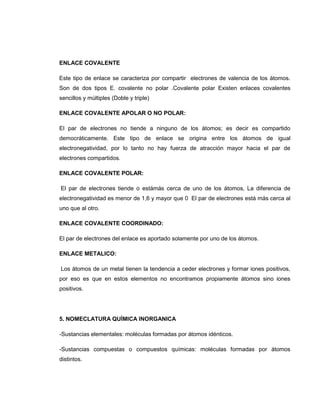 ENLACE COVALENTE

Este tipo de enlace se caracteriza por compartir electrones de valencia de los átomos.
Son de dos tipos E. covalente no polar .Covalente polar Existen enlaces covalentes
sencillos y múltiples (Doble y triple)

ENLACE COVALENTE APOLAR O NO POLAR:

El par de electrones no tiende a ninguno de los átomos; es decir es compartido
democráticamente. Este tipo de enlace se origina entre los átomos de igual
electronegatividad, por lo tanto no hay fuerza de atracción mayor hacia el par de
electrones compartidos.

ENLACE COVALENTE POLAR:

El par de electrones tiende o estámás cerca de uno de los átomos, La diferencia de
electronegatividad es menor de 1,6 y mayor que 0 El par de electrones está más cerca al
uno que al otro.

ENLACE COVALENTE COORDINADO:

El par de electrones del enlace es aportado solamente por uno de los átomos.

ENLACE METALICO:

Los átomos de un metal tienen la tendencia a ceder electrones y formar iones positivos,
por eso es que en estos elementos no encontramos propiamente átomos sino iones
positivos.




5. NOMECLATURA QUÍMICA INORGANICA

-Sustancias elementales: moléculas formadas por átomos idénticos.

-Sustancias compuestas o compuestos químicas: moléculas formadas por átomos
distintos.
 